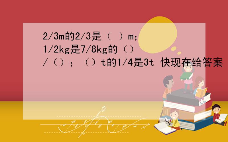 2/3m的2/3是（ ）m；1/2kg是7/8kg的（）/（）；（）t的1/4是3t 快现在给答案