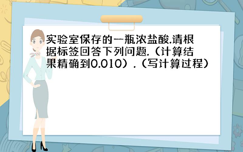 实验室保存的一瓶浓盐酸.请根据标签回答下列问题.（计算结果精确到0.010）.（写计算过程）