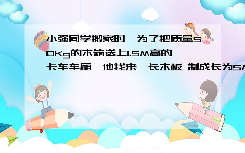 小强同学搬家时,为了把质量50Kg的木箱送上1.5M高的卡车车厢,他找来一长木板 制成长为5M的斜面.他用200N的拉力