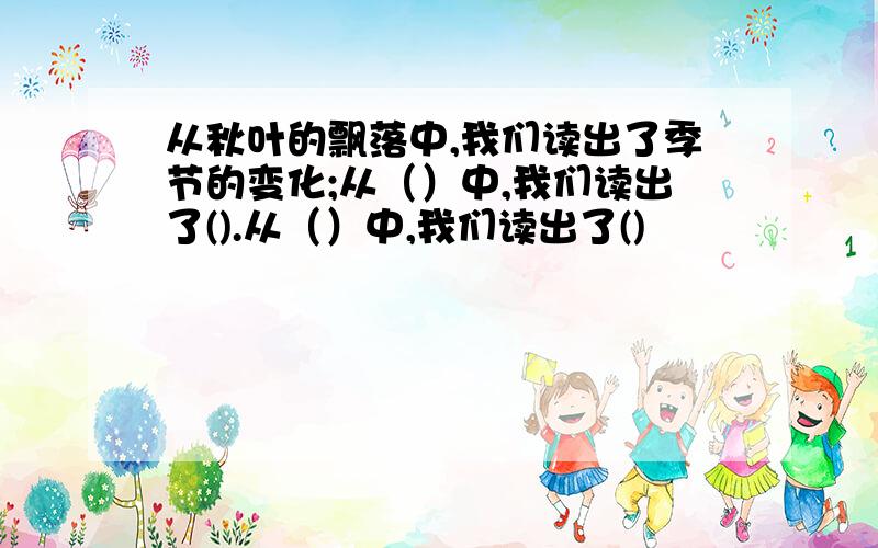 从秋叶的飘落中,我们读出了季节的变化;从（）中,我们读出了().从（）中,我们读出了()