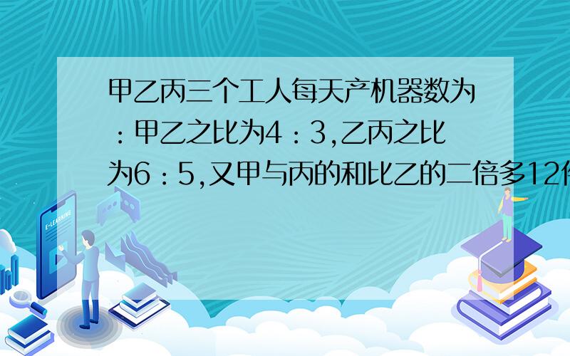 甲乙丙三个工人每天产机器数为：甲乙之比为4：3,乙丙之比为6：5,又甲与丙的和比乙的二倍多12件,求每人生产多少件?