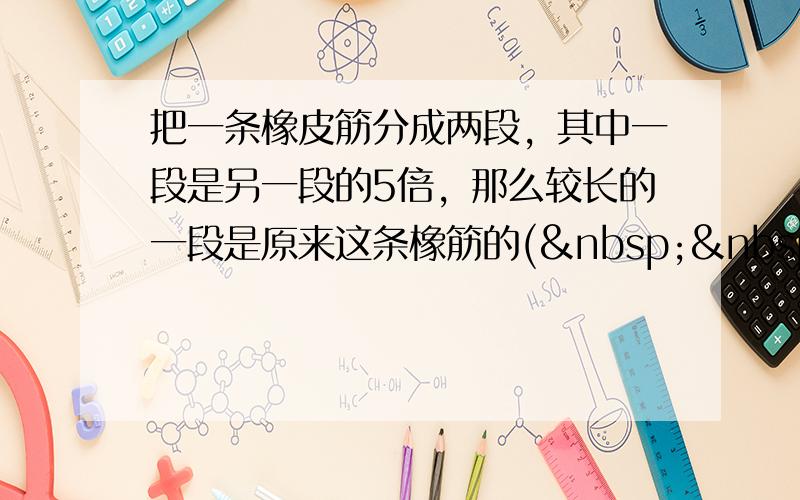 把一条橡皮筋分成两段，其中一段是另一段的5倍，那么较长的一段是原来这条橡筋的(   &nb