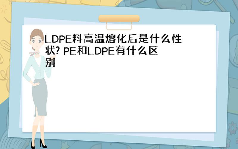 LDPE料高温熔化后是什么性状? PE和LDPE有什么区别