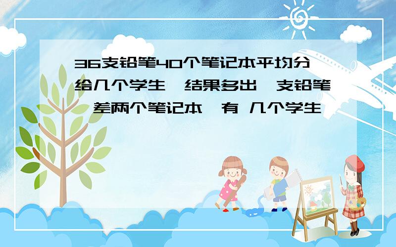 36支铅笔40个笔记本平均分给几个学生,结果多出一支铅笔,差两个笔记本,有 几个学生