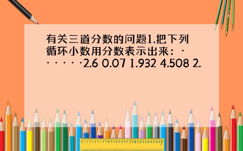 有关三道分数的问题1.把下列循环小数用分数表示出来：· · · · · ·2.6 0.07 1.932 4.508 2.