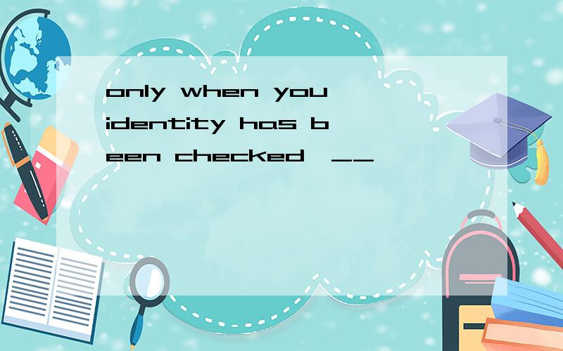 only when you identity has been checked,__