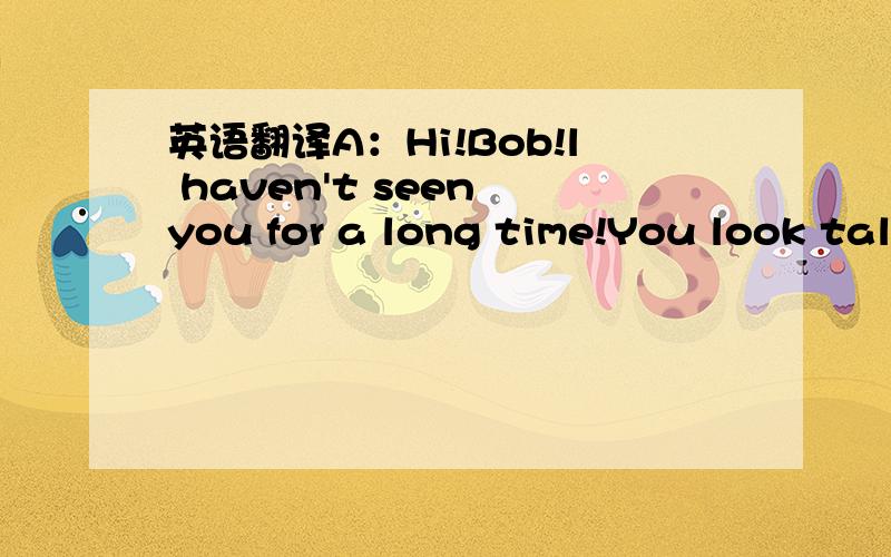 英语翻译A：Hi!Bob!l haven't seen you for a long time!You look tal