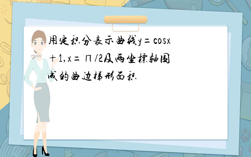 用定积分表示曲线y=cosx+1,x=∏/2及两坐标轴围成的曲边梯形面积