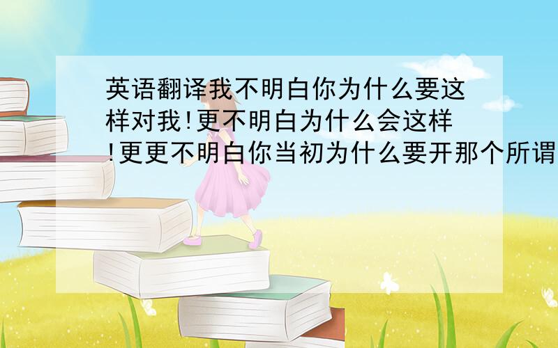 英语翻译我不明白你为什么要这样对我!更不明白为什么会这样!更更不明白你当初为什么要开那个所谓的玩笑!现在又这样,你想挽回