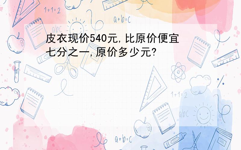 皮衣现价540元,比原价便宜七分之一,原价多少元?