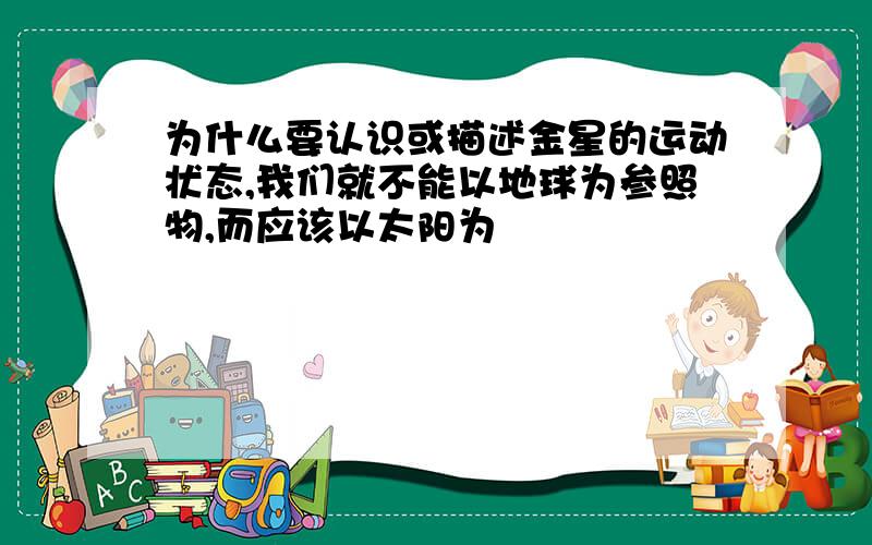 为什么要认识或描述金星的运动状态,我们就不能以地球为参照物,而应该以太阳为