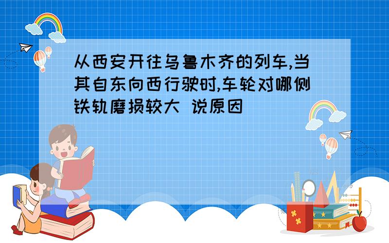 从西安开往乌鲁木齐的列车,当其自东向西行驶时,车轮对哪侧铁轨磨损较大 说原因