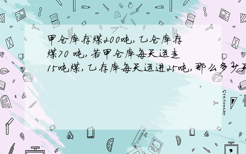 甲仓库存煤200吨,乙仓库存煤70 吨,若甲仓库每天运走15吨煤,乙存库每天运进25吨,那么多少天后,乙仓的存煤比甲仓库