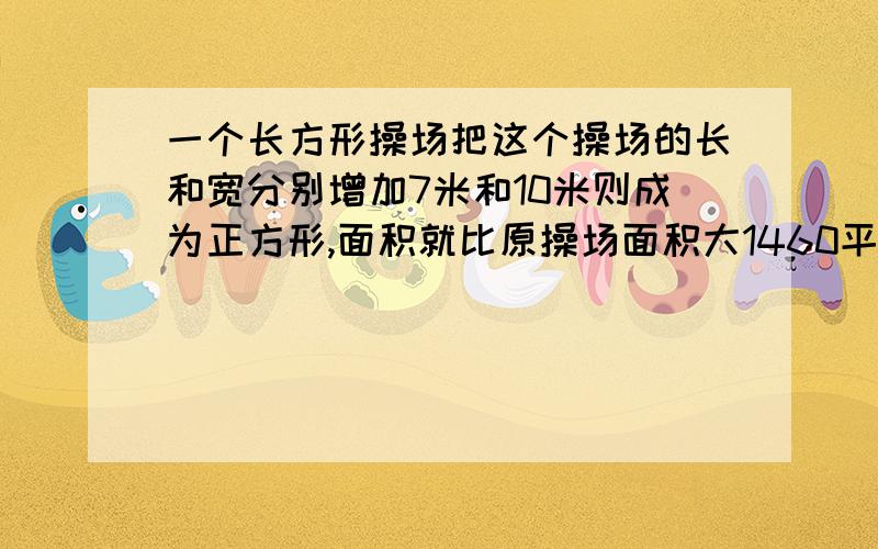 一个长方形操场把这个操场的长和宽分别增加7米和10米则成为正方形,面积就比原操场面积大1460平方米