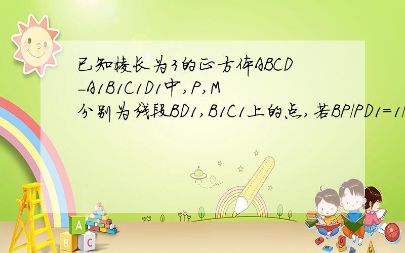 已知棱长为3的正方体ABCD-A1B1C1D1中,P,M分别为线段BD1,B1C1上的点,若BP/PD1=1/2,则三棱