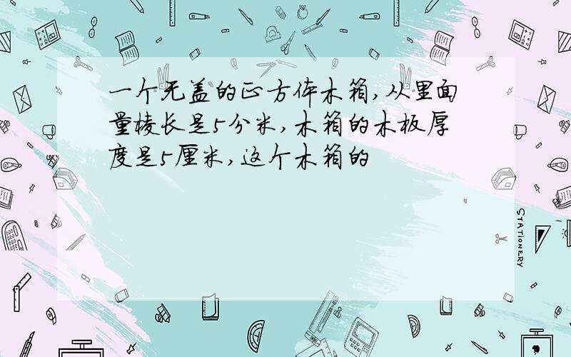 一个无盖的正方体木箱,从里面量棱长是5分米,木箱的木板厚度是5厘米,这个木箱的