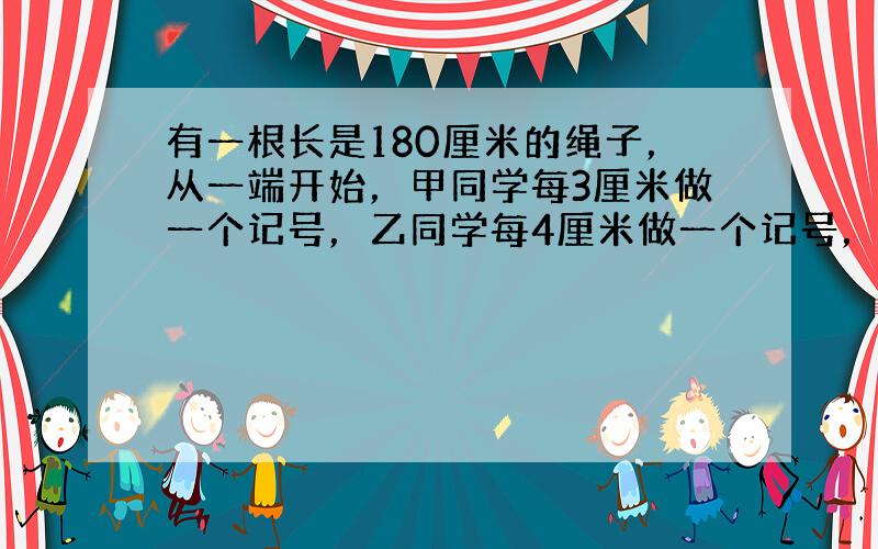 有一根长是180厘米的绳子，从一端开始，甲同学每3厘米做一个记号，乙同学每4厘米做一个记号，然后分别沿着有记号的地方剪断