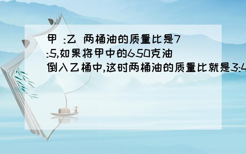 甲 :乙 两桶油的质量比是7:5,如果将甲中的650克油倒入乙桶中,这时两桶油的质量比就是3:4,甲桶中原有油多