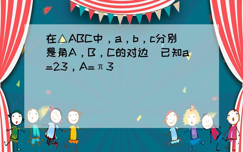 在△ABC中，a，b，c分别是角A，B，C的对边．已知a=23，A=π3．