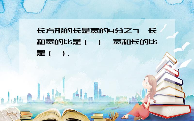 长方形的长是宽的4分之7,长和宽的比是（ ）,宽和长的比是（ ）.