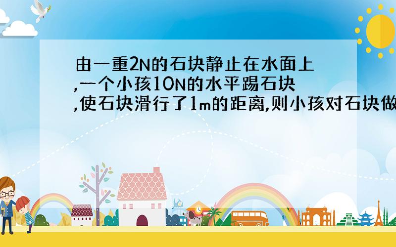 由一重2N的石块静止在水面上,一个小孩10N的水平踢石块,使石块滑行了1m的距离,则小孩对石块做的功