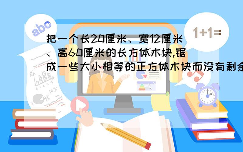 把一个长20厘米、宽12厘米、高60厘米的长方体木块,锯成一些大小相等的正方体木块而没有剩余,锯出的正方体的棱长最大是几