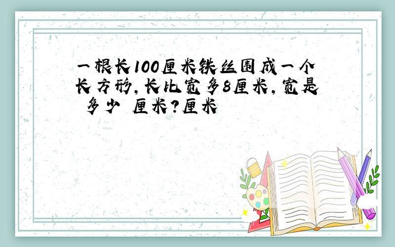 一根长100厘米铁丝围成一个长方形,长比宽多8厘米,宽是 多少 厘米?厘米