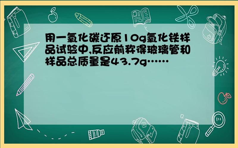 用一氧化碳还原10g氧化铁样品试验中,反应前称得玻璃管和样品总质量是43.7g……