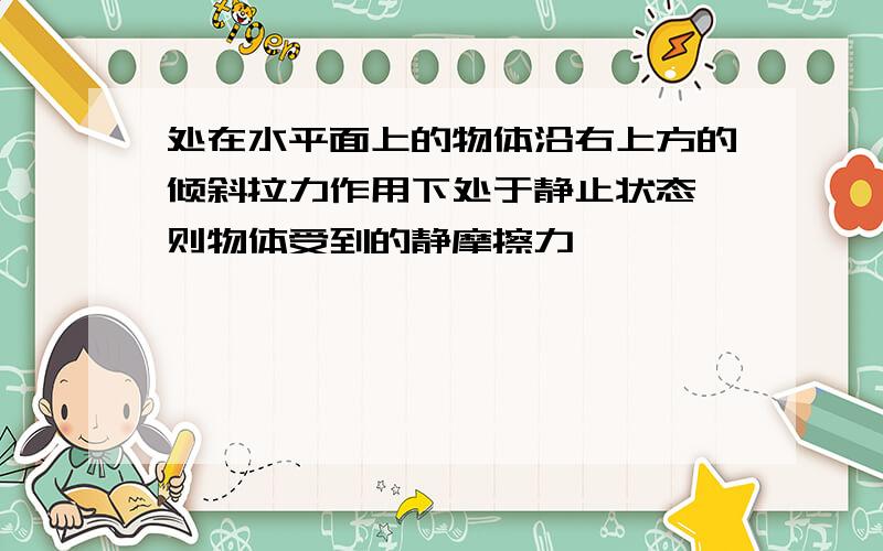 处在水平面上的物体沿右上方的倾斜拉力作用下处于静止状态,则物体受到的静摩擦力