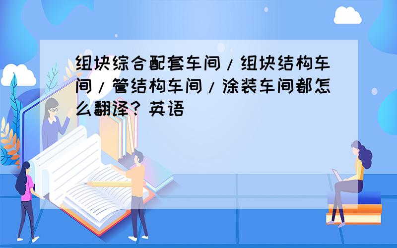 组块综合配套车间/组块结构车间/管结构车间/涂装车间都怎么翻译？英语