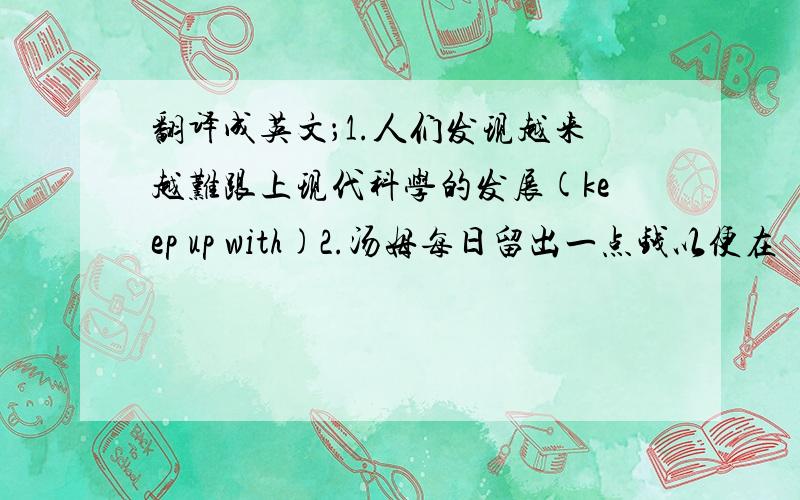 翻译成英文；1.人们发现越来越难跟上现代科学的发展(keep up with)2.汤姆每日留出一点钱以便在