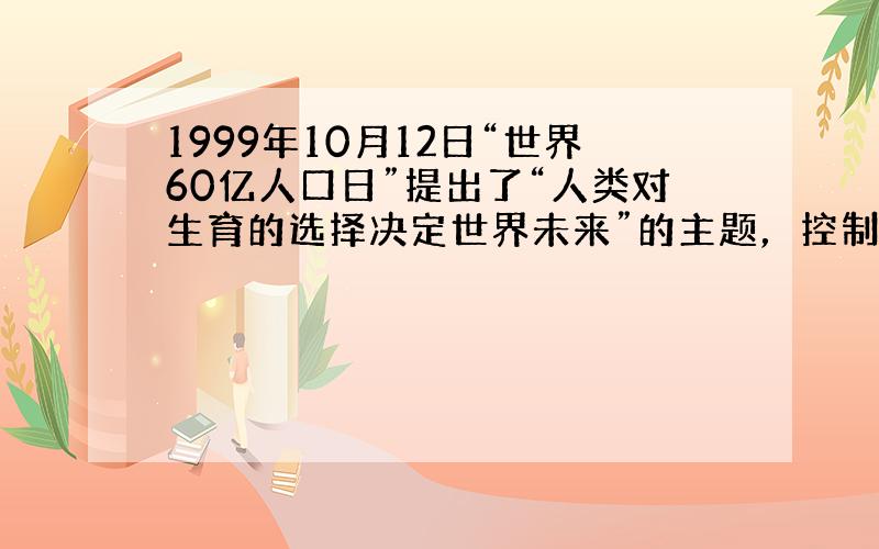 1999年10月12日“世界60亿人口日”提出了“人类对生育的选择决定世界未来”的主题，控制人口急剧增长的紧迫任务摆在我