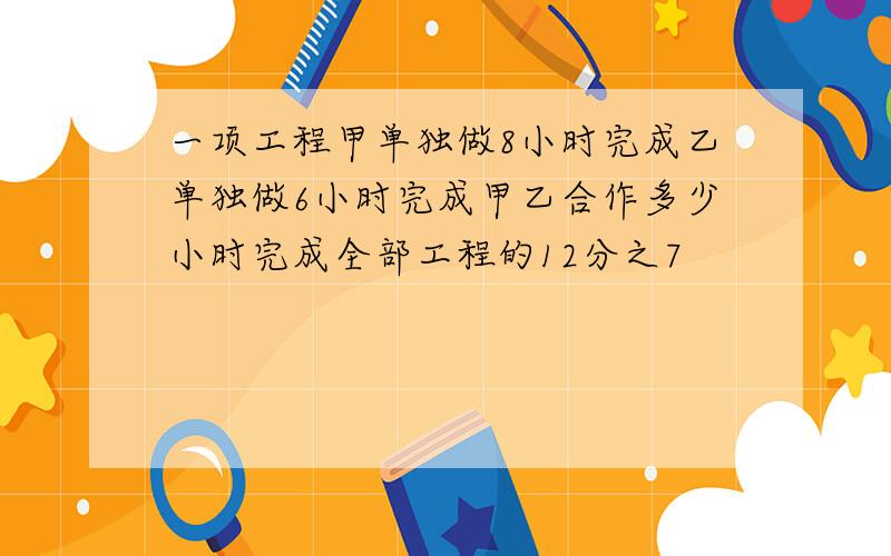 一项工程甲单独做8小时完成乙单独做6小时完成甲乙合作多少小时完成全部工程的12分之7