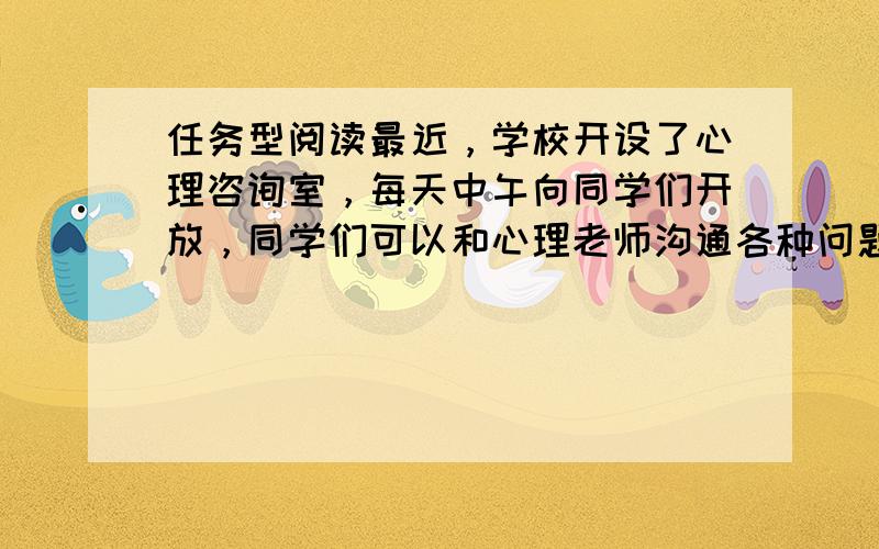 任务型阅读最近，学校开设了心理咨询室，每天中午向同学们开放，同学们可以和心理老师沟通各种问题，寻求帮助。阅读该活动海报，