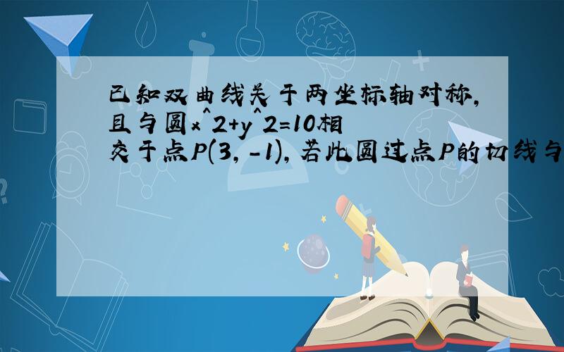 已知双曲线关于两坐标轴对称,且与圆x^2+y^2=10相交于点P(3,-1),若此圆过点P的切线与双曲线的渐近线平...