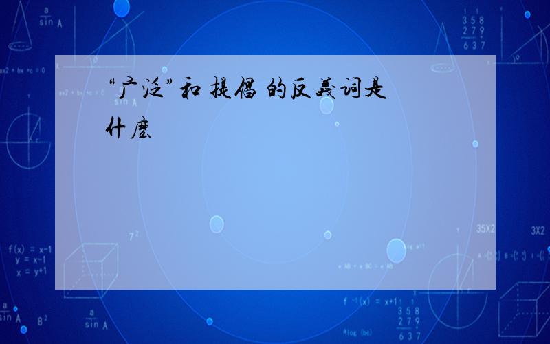 “广泛”和 提倡 的反义词是什麽