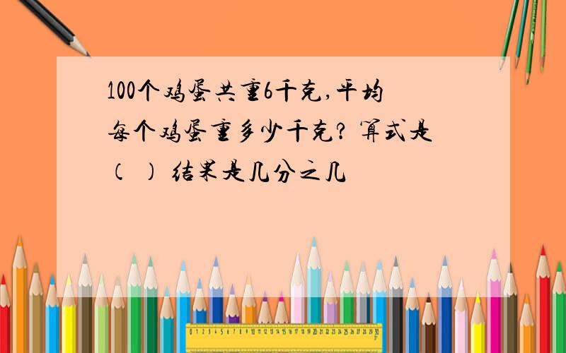 100个鸡蛋共重6千克,平均每个鸡蛋重多少千克? 算式是（ ） 结果是几分之几