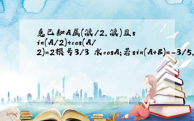 急已知A属(派/2,派)且sin(A/2)+cos(A/2)=2根号3/3 求cosA;若sin(A+B)=-3/5,B