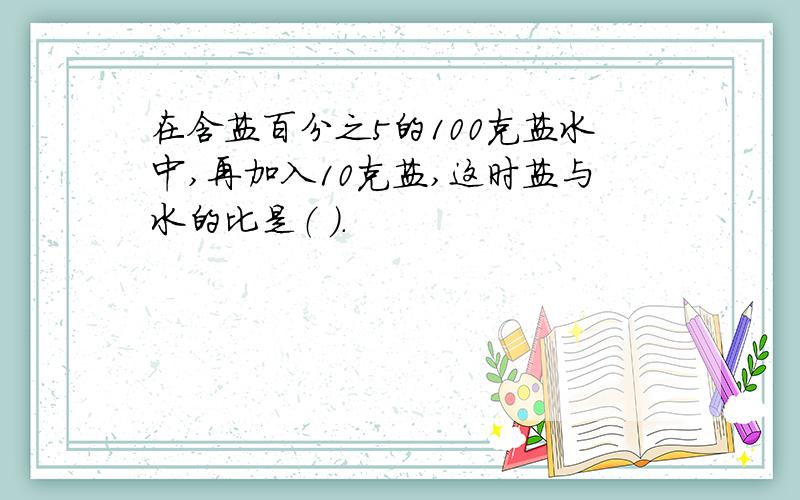 在含盐百分之5的100克盐水中,再加入10克盐,这时盐与水的比是（ ）.