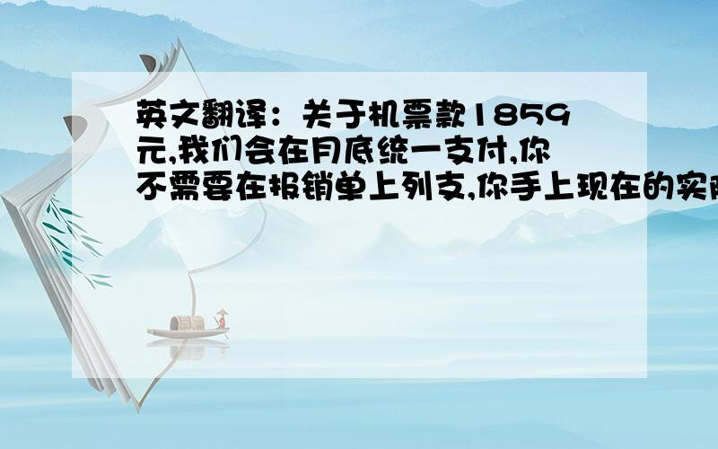 英文翻译：关于机票款1859元,我们会在月底统一支付,你不需要在报销单上列支,你手上现在的实际金额为84