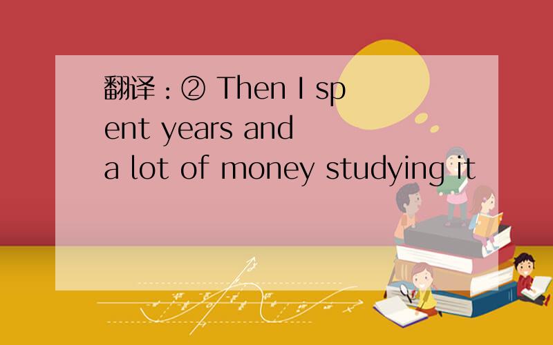 翻译：② Then I spent years and a lot of money studying it