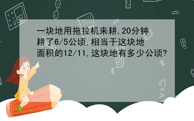 一块地用拖拉机来耕,20分钟耕了6/5公顷,相当于这块地面积的12/11,这块地有多少公顷?