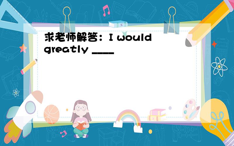 求老师解答：I would greatly ____