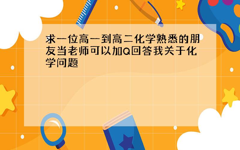 求一位高一到高二化学熟悉的朋友当老师可以加Q回答我关于化学问题