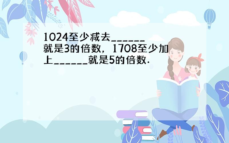 1024至少减去______就是3的倍数，1708至少加上______就是5的倍数．