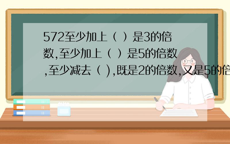 572至少加上（ ）是3的倍数,至少加上（ ）是5的倍数,至少减去（ ),既是2的倍数,又是5的倍数.