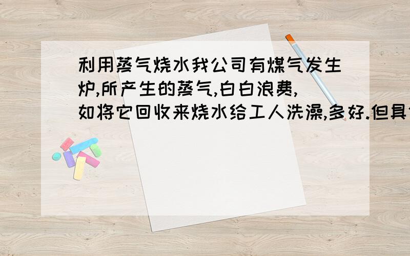 利用蒸气烧水我公司有煤气发生炉,所产生的蒸气,白白浪费,如将它回收来烧水给工人洗澡,多好.但具体要怎样安装,需要那些设备