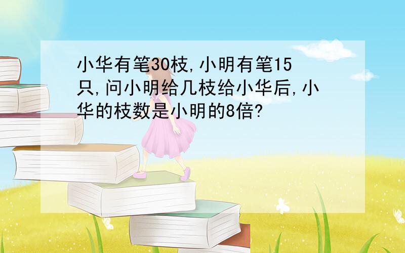 小华有笔30枝,小明有笔15只,问小明给几枝给小华后,小华的枝数是小明的8倍?