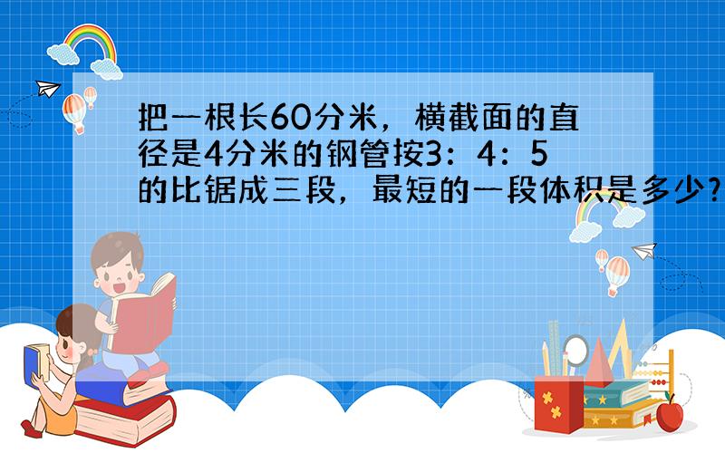 把一根长60分米，横截面的直径是4分米的钢管按3：4：5的比锯成三段，最短的一段体积是多少？