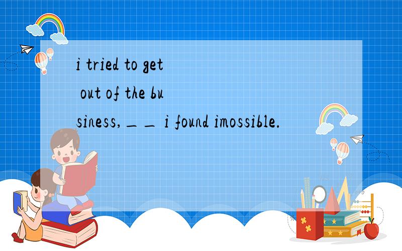 i tried to get out of the business,__ i found imossible.